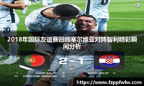 2018年国际友谊赛回顾塞尔维亚对阵智利精彩瞬间分析